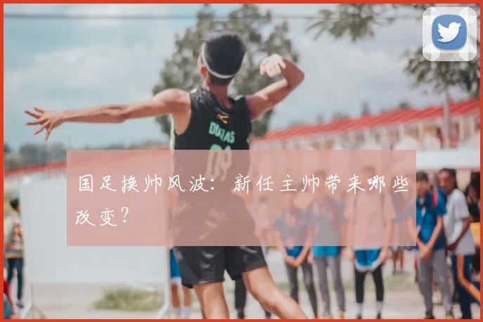 国足换帅风波：新任主帅带来哪些改变？